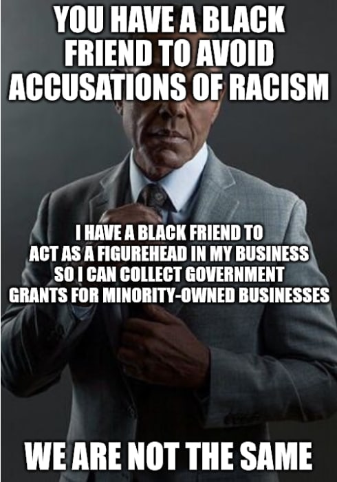 YOU HAVE А ВТАСК FRIEND TO AVOID ACCUSATIONS OF RACISM AGT AS А FIGUREHEAD IN MY BUSINESS) HAVE ABLACK FRIEND SO] CAN COLLECT GOVERNMENT GRANTS FOR MINORITY-OWNED BUSINESSES WE ARE NOT THE SAME