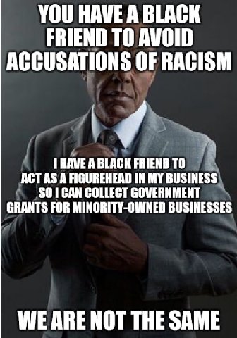 YOU HAVE А ВТАСК FRIEND TO AVOID ACCUSATIONS OF RACISM AGT AS А FIGUREHEAD IN MY BUSINESS) HAVE ABLACK FRIEND SO] CAN COLLECT GOVERNMENT GRANTS FOR MINORITY-OWNED BUSINESSES WE ARE NOT THE SAME