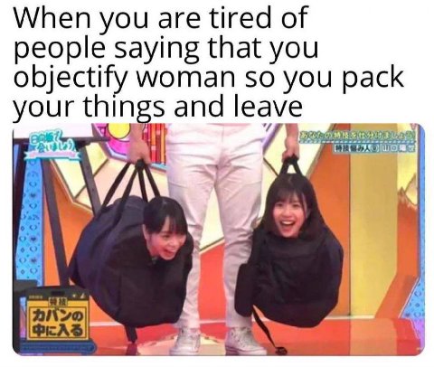 When you are tired of people saying that you objectify woman so you pack your things and leave