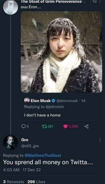 ihe Stoat of Grim Perseverance а ouu Егоп... Elon Musk @elonmusk Replying to @johnrich don’t have a home Gre @still_gre Replying to @MatthewTheStoat You sprend all money on Twitta... 4:03 17 Dec 22 3 