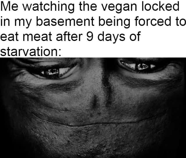 Me watching the vegan locked in my basement being forced to eat meat after 9 days of starvation:
