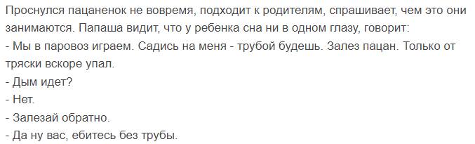 Проснулся пацаненок не вовремя, подходит к родителям, спрашивает, чем это они занимаются. Папаша видит, что у ребенка сна ни в одном глазу, говорит: Мы в паровоз играем. Садись на меня трубой будешь. 