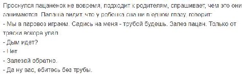 Проснулся пацаненок не вовремя, подходит к родителям, спрашивает, чем это они занимаются. Папаша видит, что у ребенка сна ни в одном глазу, говорит: Мы в паровоз играем. Садись на меня трубой будешь. 