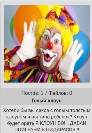 Постов: 1 Файлов: 0 Голый клоун Хотели бы вы секса с голым толстым клоуном и вы типа ребёнок? Клоун будет орать Я КЛОУН БОН, ДАВАЙ ПОИГРАЕМ В ПИДАРАСОВ!!