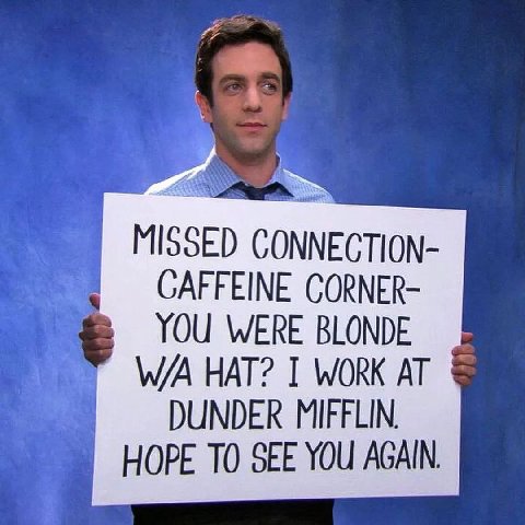MISSED NNECTION- CAFFEINE CORNER- YOU WERE BLONDE HAT? I WORK AT DUNDER MIFFLIN. HOPE ТО SEE YOU AGAIN