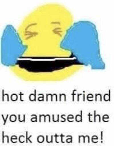 hot damn friend you amused the heck outta me!