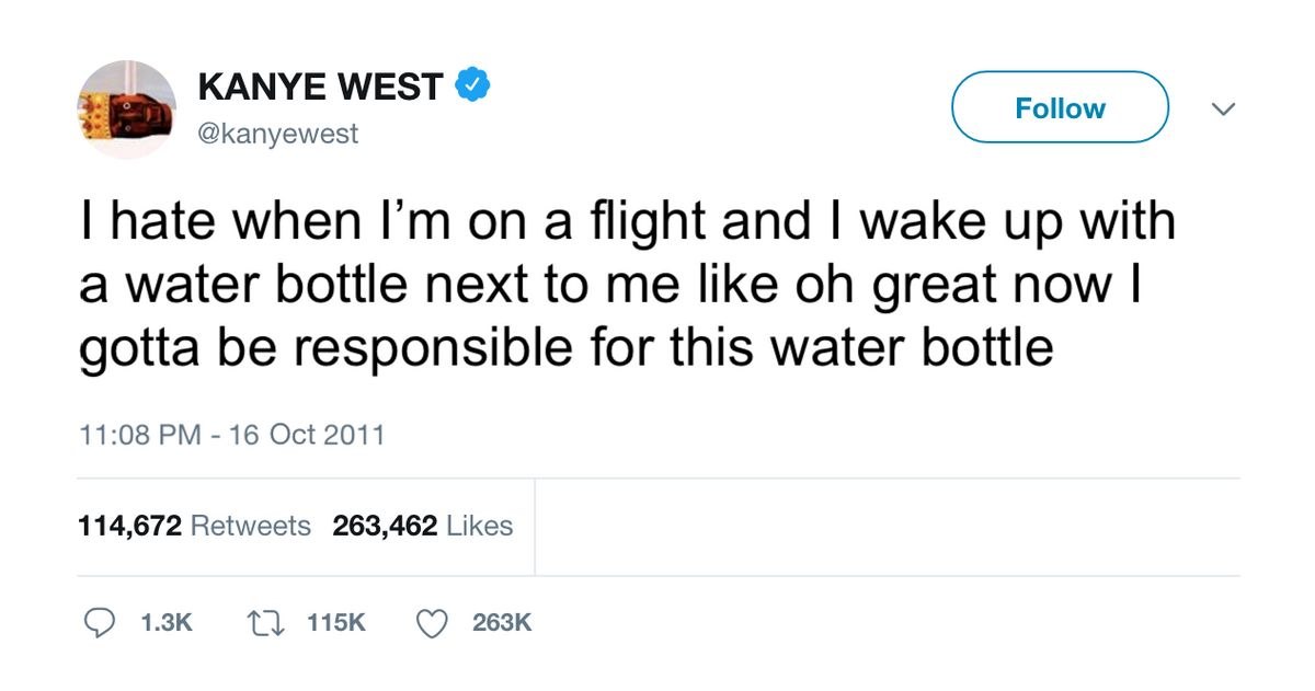 KANYE WEST @kanyewest hate when on a flight and wake up with a water bottle next to me like great now gotta be responsible for this water bottle 11:08 16 Oct 2011 114,672 Retweets 263,462 Likes 1}
