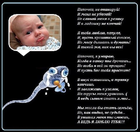 Папочка, не онанируй! И меня неубивай! Не сливай меня в резину И владошку не кончай! Я тебя люблю, папуля, И, пусть крохотный совсем, Но могу дышать и думать! Я такой же, как вы все! Папочка, я умираю