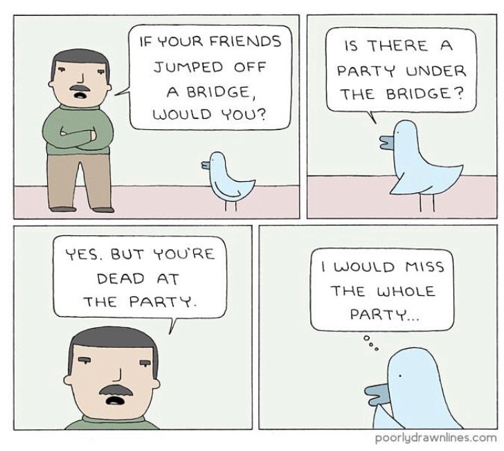 IF YOUR FRIENDS IS A JUMPED OFF PARTY UNDER THE BRIDGE? A BRIDGE, WOULD YOU? YES. BUT YOU'RE WOULD DEAD AT THE WHOLE THE PARTY. PARTY...