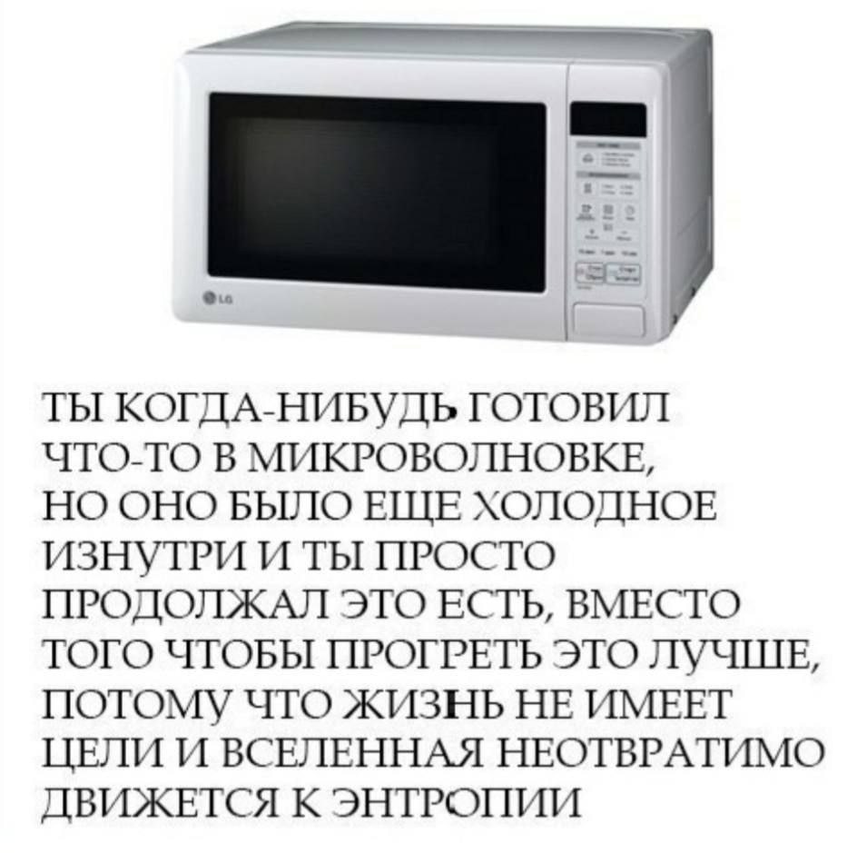 a= ТЫ КОГДА-НИБУДЬ ГОТОВИЛ ЧТО-ТО В МИКРОВОЛНОВКЕ, НО ОНО БЫЛО ЕЩЕ ХОЛОДНОЕ ИЗНУТРИ И ТЫ ПРОСТО ПРОДОЛЖАЛ ЭТО ЕСТЬ, ВМЕСТО ТОГО ЧТОБЫ ПРОГРЕТЬ ЭТО ЛУЧШЕ, ПОТОМУ ЧТО ЖИЗНЬ НЕ ИМЕЕТ ЦЕЛИ И ВСЕЛЕННАЯ НЕО