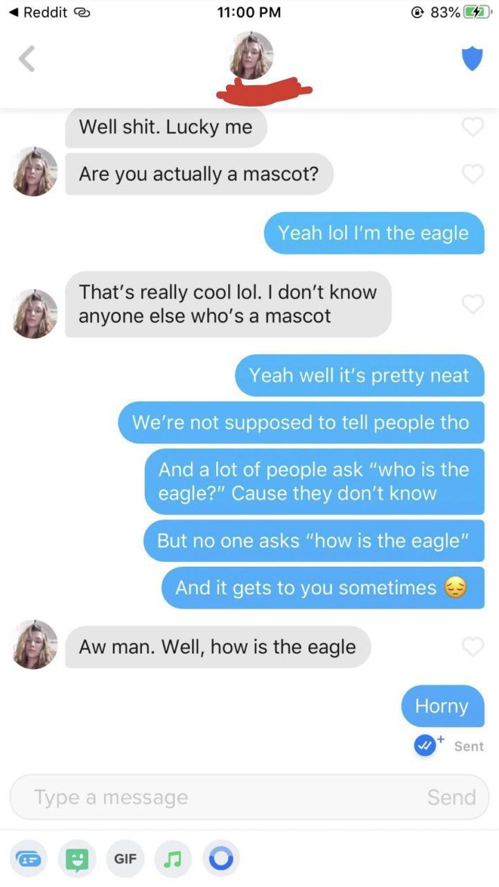 Reddit 11:00 83% Well shit. Lucky me Are you actually a mascot? Yeah lol the eagle That's really cool lol. don’t know anyone else who’s a mascot Yeah well it’s pretty neat not supposed to tell people 