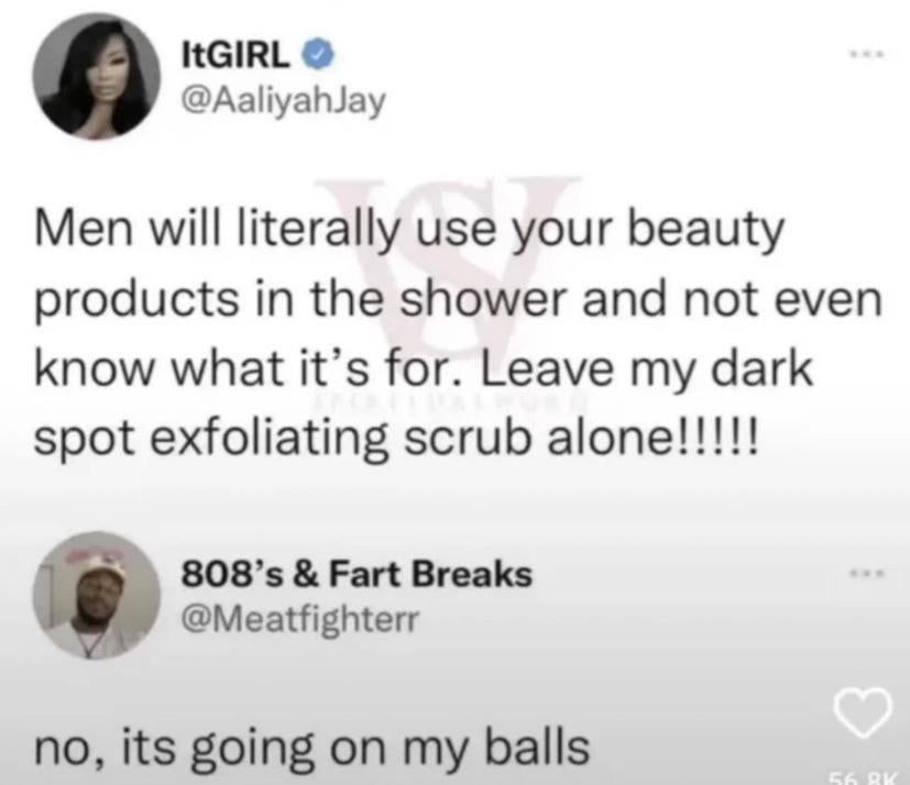 ItGIRL @AaliyahJay Men will literally use your beauty products in the shower and not even know what it’s for. Leave my dark spot exfoliating scrub alone!!!!! Fart Breaks @Meatfighterr no, its going on