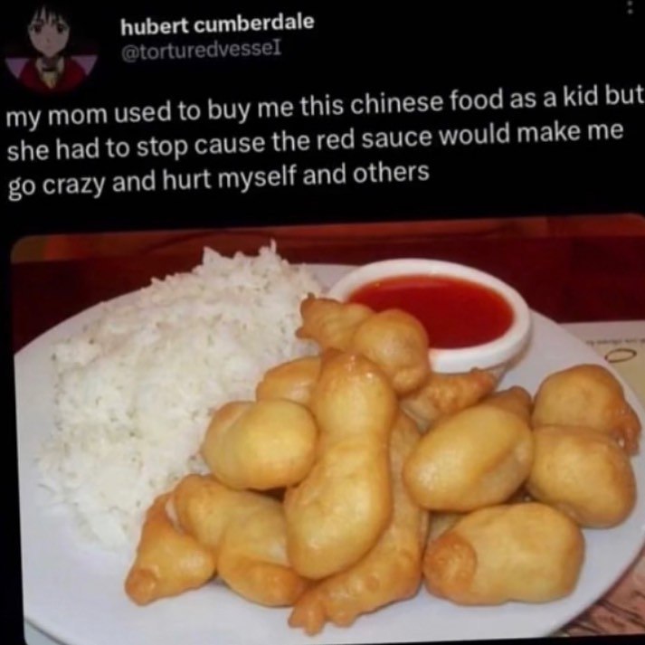 cumberdale my mom used to buy me this chinese food as a kid but she had to stop cause the red sauce would make me crazy and hurt myself and others A