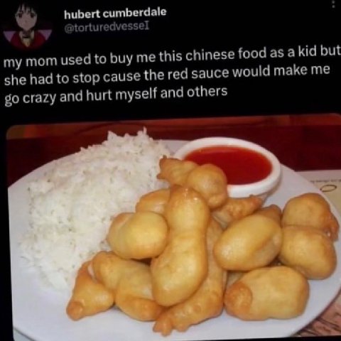 cumberdale my mom used to buy me this chinese food as a kid but she had to stop cause the red sauce would make me crazy and hurt myself and others A