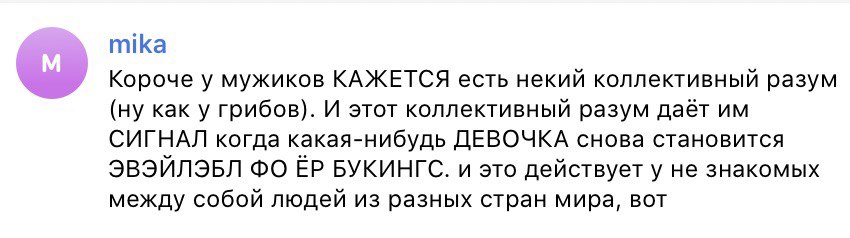 mika Короче у мужиков КАЖЕТСЯ есть некий коллективный разум (ну как у грибов). И этот коллективный разум даёт СИГНАЛ когда какая-нибудь ДЕВОЧКА снова становится ЭВЭЙЛЭБЛ БУКИНГС. и это действует у не 