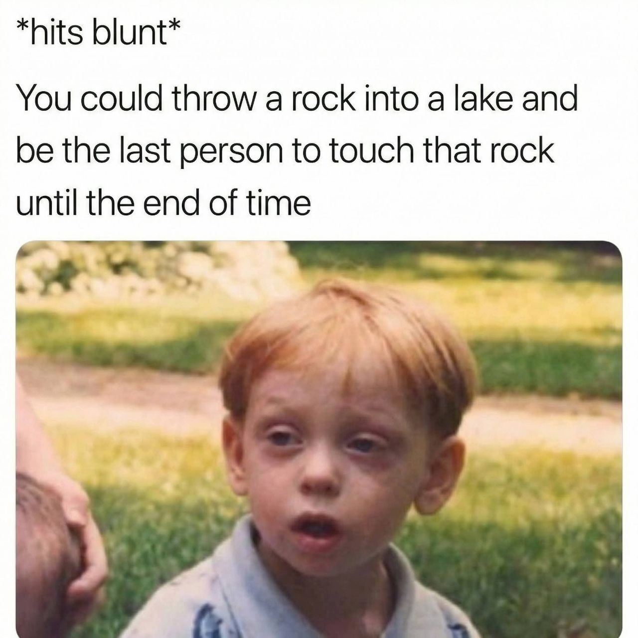 *hits blunt* You could throw a rock into a lake and the last person to touch that rock until the end of time