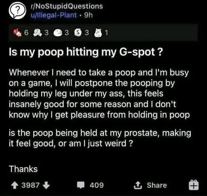 в Is my poop hitting my G-spot Whenever need to take a poop and busy а will postpone the pooping holding my leg under my ass, this feels insanely good for some reason and don't know why get pleasure f