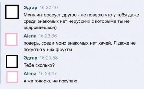 Эдгар 16:22:40 Меня интересует другое не поверю что у тебя даже среди знакомых нет нерусских с которыми ты не здароваешься) Alena 16:23:36 поверь, среди моих знакомых нет хачей. Я даже не покупаю у ни