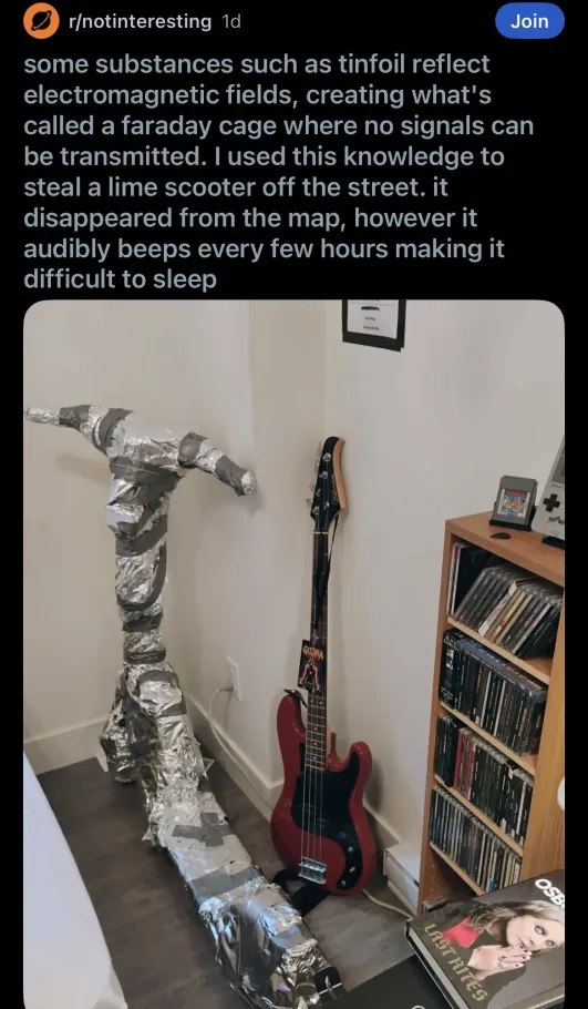 r/notinteresting some substances such as tinfoil reflect electromagnetic fields, creating what's called a faraday cage where no signals can be transmitted. used this knowledge to steal a lime scooter 