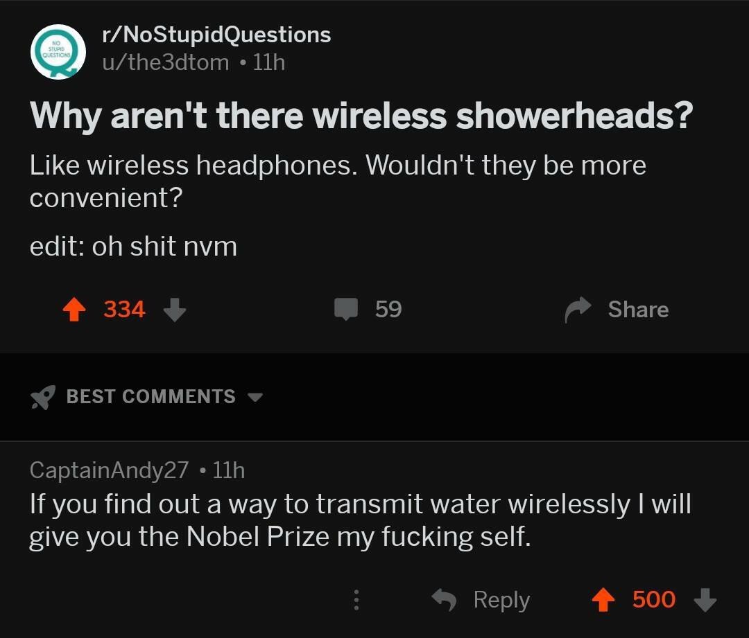 r/NoStupidQuestions u/the3dtom Why aren't there wireless showerheads? Like wireless headphones. Wouldn't they be more convenient? edit: shit nvm 334 59 Share BEST COMMENTS CaptainAndy27 If you find ou