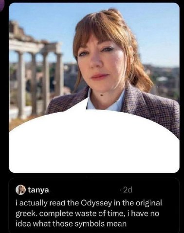 О tanya 2 i actually read the Odyssey in the original greek. complete waste of time, i have no idea what those symbols mean
