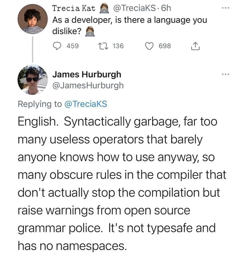 Тгесза @TreciaKS-6h As a developer, is there a language you dislike? 459 136 698 James Hurburgh @JamesHurburgh Replying to @TreciaKS English. Syntactically garbage, far too many useless operators that