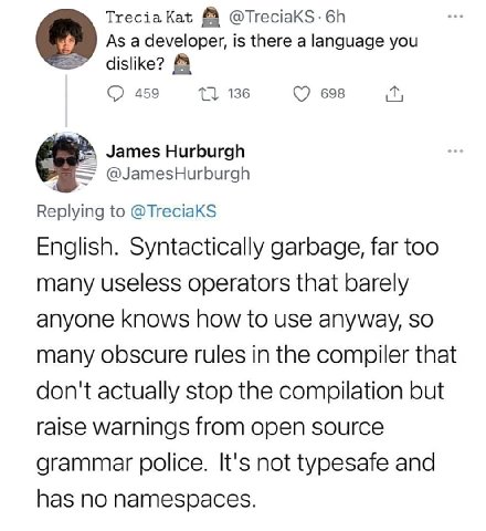 Тгесза @TreciaKS-6h As a developer, is there a language you dislike? 459 136 698 James Hurburgh @JamesHurburgh Replying to @TreciaKS English. Syntactically garbage, far too many useless operators that