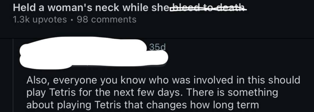 Held a woman's neck while upvotes 98 comments Also, everyone you know who was involved in this should play Tetris for the next few days. There is something about playing Tetris that changes how long t