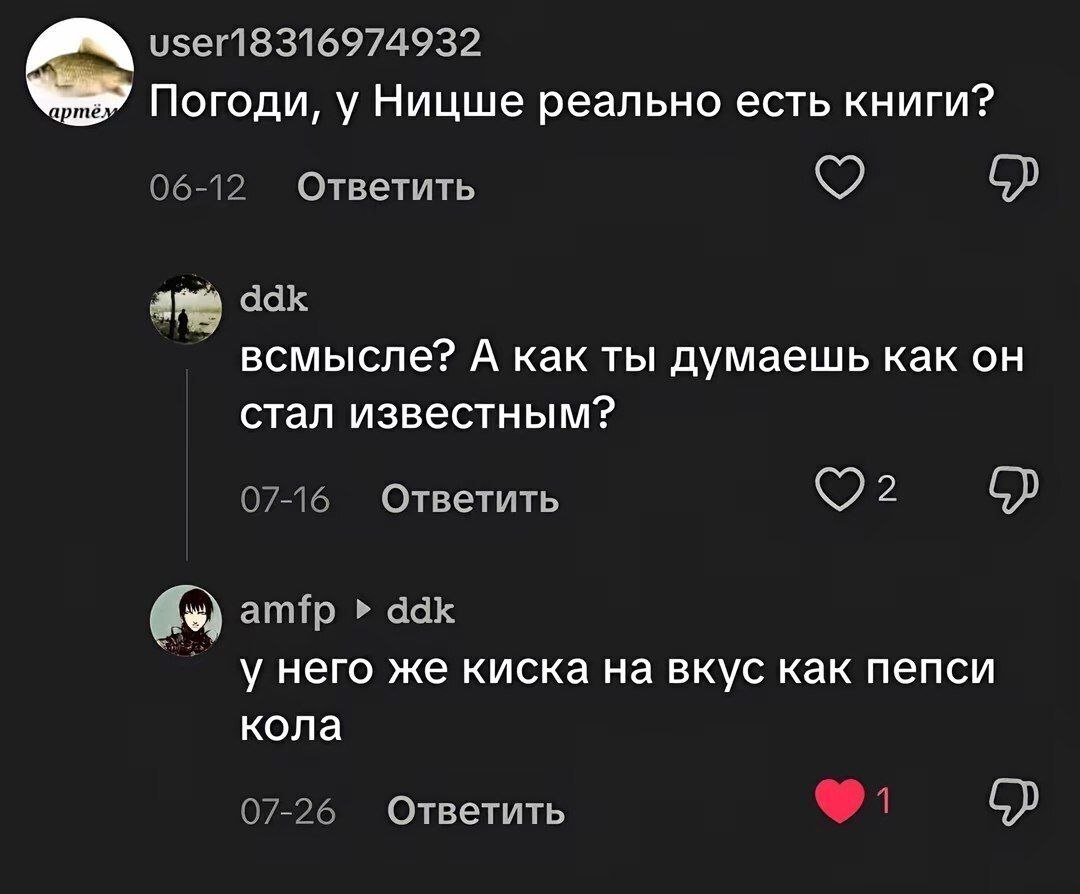 user18316974932 Погоди, у Ницше реально есть книги? 06-12 Ответить ddk всмысле? A как ты думаешь как стал известным? 07-16 Ответить amfp ddk у него же киска на вкус как пепси кола 07-26 Ответить