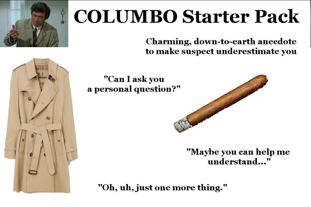 COLUMBO Starter Pack Charming, down-to-earth anecdote to make suspect underestimate you "Can I ask you У a personal question?" 4 "Maybe you can help me understand..." just one more thing."