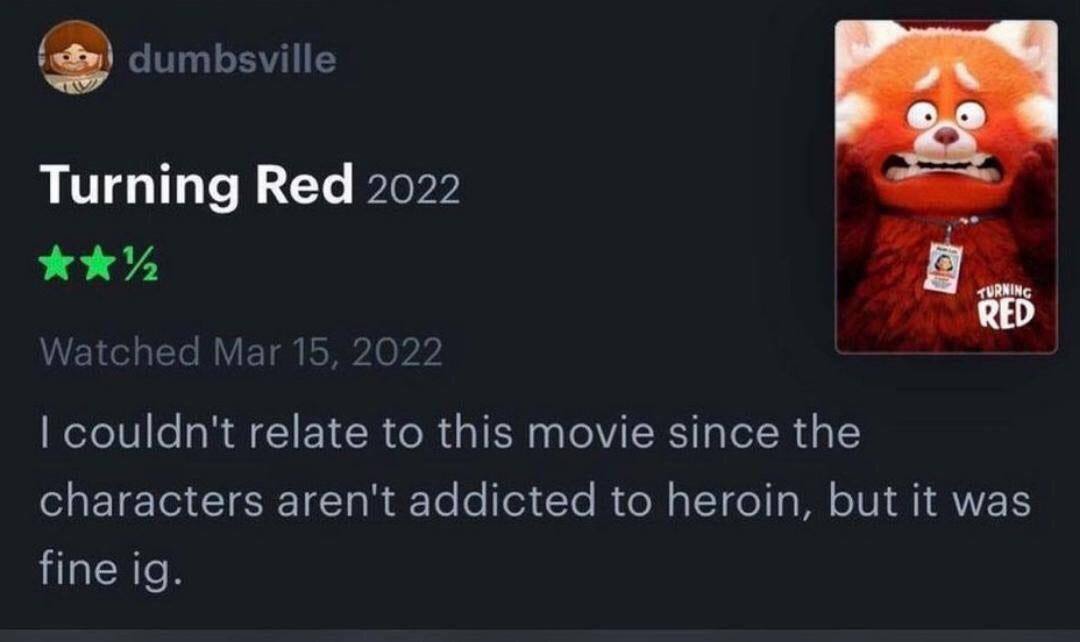 dumbsville Turning Red 2022 RED Watched Mar 15, 2022 couldn't relate to this movie since the characters aren't addicted to heroin, but it was fine