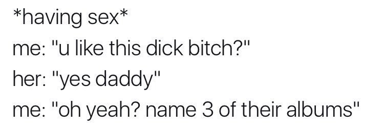 *having sex* me: "и like this dick bitch?" her: "yes daddy" me: yeah? name 3 of their albums"
