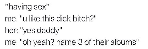 *having sex* me: "и like this dick bitch?" her: "yes daddy" me: yeah? name 3 of their albums"