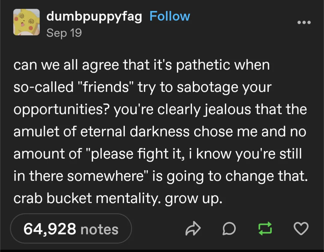 dumbpuppyfag Follow Sep 19 can we all agree that it's pathetic when so-called "friends" try to sabotage your opportunities? you're clearly jealous that the amulet of eternal darkness chose me and no a