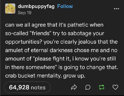 dumbpuppyfag Follow Sep 19 can we all agree that it's pathetic when so-called "friends" try to sabotage your opportunities? you're clearly jealous that the amulet of eternal darkness chose me and no a