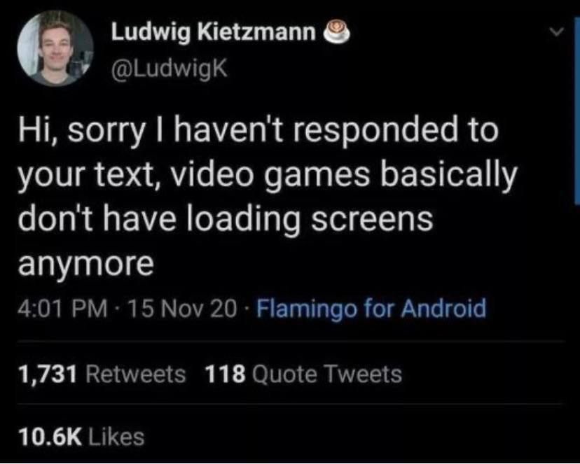 Ludwig Kietzmann sorry haven't responded to your text, video games basically don't have loading screens anymore 4:01 15 Nov 20 Flamingo for Android 1,731 Retweets 118 Quote Tweets Likes