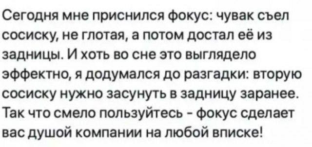 Сегодня мне приснился фокус: чувак съел сосиску, не глотая, а потом достал её из задницы. И хоть во сне это выглядело эффектно, я додумался до разгадки: вторую сосиску нужно засунуть в задницу заранее