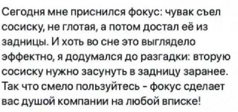 Сегодня мне приснился фокус: чувак съел сосиску, не глотая, а потом достал её из задницы. И хоть во сне это выглядело эффектно, я додумался до разгадки: вторую сосиску нужно засунуть в задницу заранее