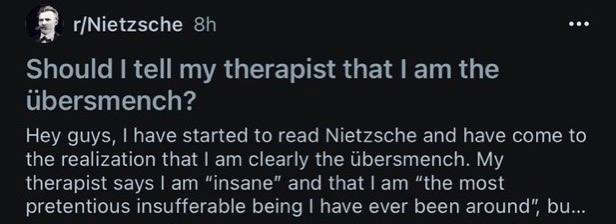 3 r/Nietzsche Should tell my therapist that the ubersmench? Hey guys, have started to read Nietzsche and have come to the realization that clearly the Ubersmench. My therapist says “insane” and that “
