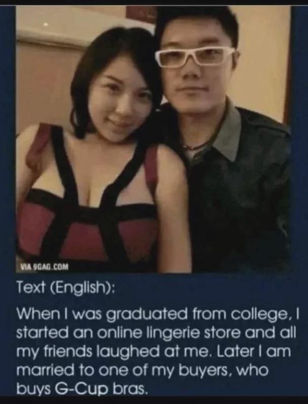 74 9GAG COM Text (English): When was graduated from college, started an online lingerie store and all my friends laughed at me. Later married to one of my buyers, who buys G-Cup bras.