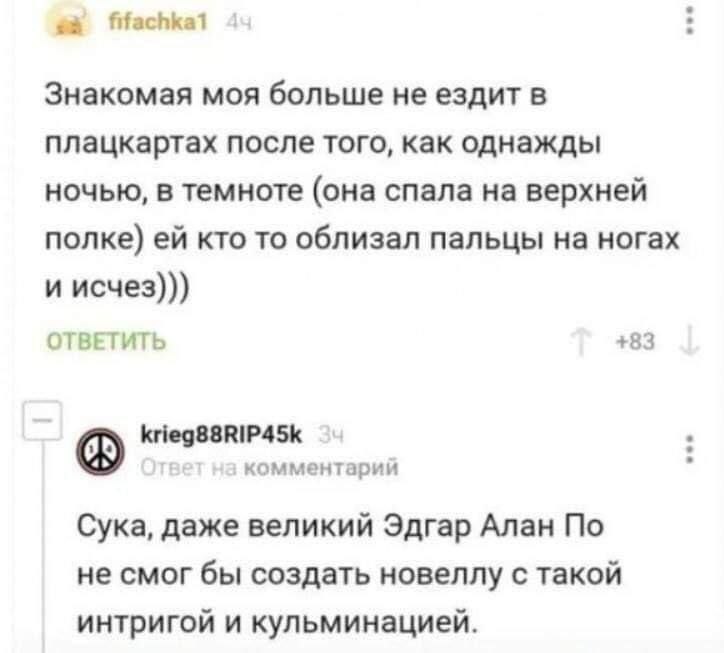 fifachkal Знакомая моя больше не ездит в плацкартах после того, как однажды ночью, в темноте (она спала на верхней полке) кто то облизал пальцы на ногах и исчез))) ОТВЕТИТЬ +83 krieg88RIP45k комментар