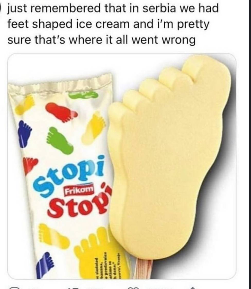 just remembered that in serbia we had feet shaped ice cream and pretty sure that's where it all went wrong у Sto? о