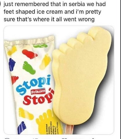 just remembered that in serbia we had feet shaped ice cream and pretty sure that's where it all went wrong у Sto? о