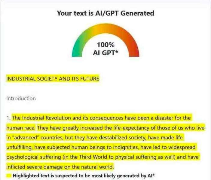 Your text is Al/GPT Generated 100% GPT* INDUSTRIAL SOCIETY AND ITS FUTURE Introduction 1. The Industrial Revolution and its consequences have been a disaster for the human race. They have greatly incr