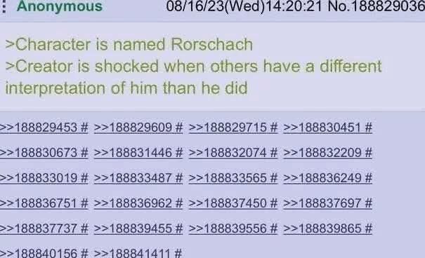 Anonymous 08/16/23(Wed)14:20:21 No.188829036 >Character is named Rorschach >Creator is shocked when others have a different interpretation of him than he did >>188829453 >>188829609 >>188829715 >>1888