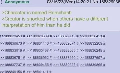 Anonymous 08/16/23(Wed)14:20:21 No.188829036 >Character is named Rorschach >Creator is shocked when others have a different interpretation of him than he did >>188829453 >>188829609 >>188829715 >>1888