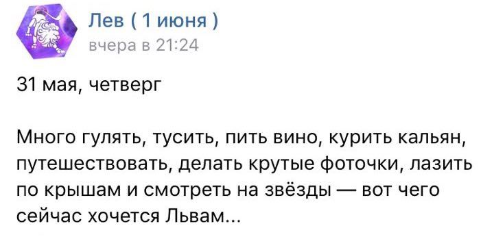 Лев (1 июня) вчера в 21:24 31 мая, четверг Много гулять, тусить, пить вино, курить кальян, путешествовать, делать крутые фоточки, лазить по крышам и смотреть на звёзды вот чего сейчас хочется Львам...