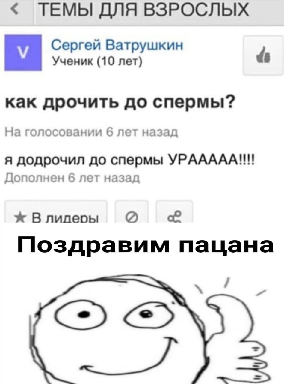 ТЕМЫ ДЛЯ ВЗРОСЛЫХ Сергей Ватрушкин Ученик (10 лет) как дрочить до спермы? На голосовании 6 лет назад я додрочил до спермы УРААААА!!! Дополнен 6 лет назад В лилеры Поздравим пацана