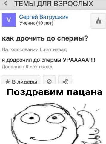 ТЕМЫ ДЛЯ ВЗРОСЛЫХ Сергей Ватрушкин Ученик (10 лет) как дрочить до спермы? На голосовании 6 лет назад я додрочил до спермы УРААААА!!! Дополнен 6 лет назад В лилеры Поздравим пацана