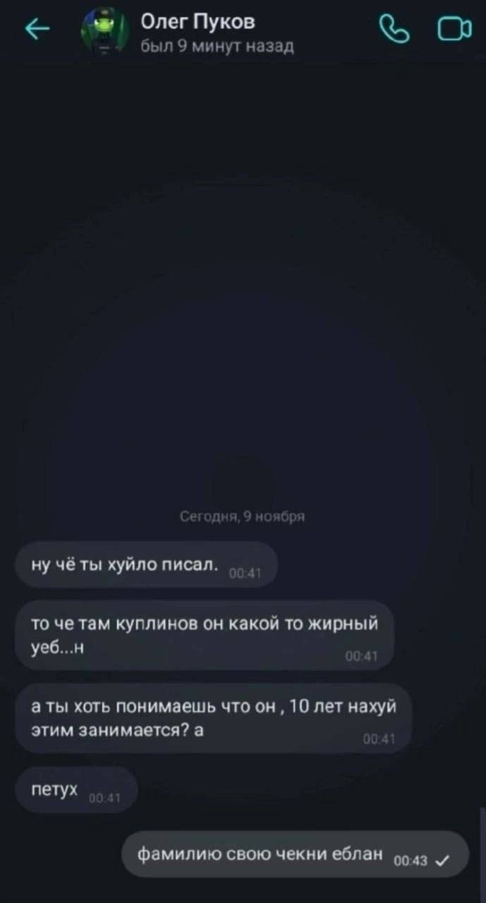 Олег Пуков был 9 минут назад Сегодня, 9 ноября чёты хуйло писал. то че там куплинов он какой то жирный уеб...н аты хоть понимаешь что он 10 лет нахуй этим занимается? а петух фамилию свою чекни еблан